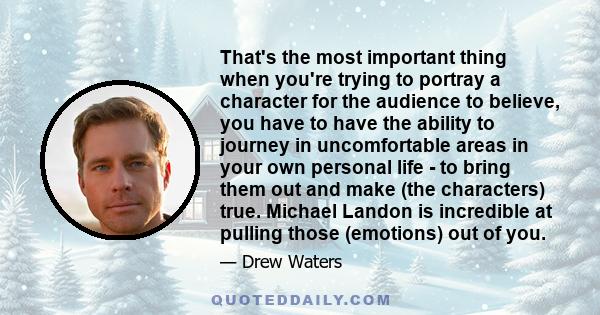 That's the most important thing when you're trying to portray a character for the audience to believe, you have to have the ability to journey in uncomfortable areas in your own personal life - to bring them out and