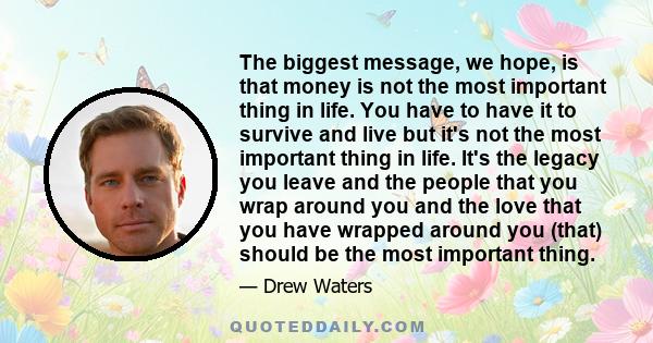 The biggest message, we hope, is that money is not the most important thing in life. You have to have it to survive and live but it's not the most important thing in life. It's the legacy you leave and the people that