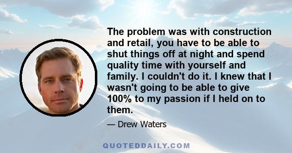 The problem was with construction and retail, you have to be able to shut things off at night and spend quality time with yourself and family. I couldn't do it. I knew that I wasn't going to be able to give 100% to my