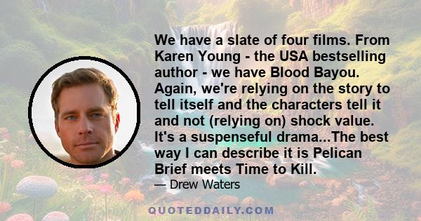 We have a slate of four films. From Karen Young - the USA bestselling author - we have Blood Bayou. Again, we're relying on the story to tell itself and the characters tell it and not (relying on) shock value. It's a