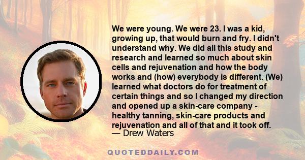 We were young. We were 23. I was a kid, growing up, that would burn and fry. I didn't understand why. We did all this study and research and learned so much about skin cells and rejuvenation and how the body works and