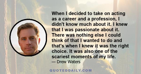 When I decided to take on acting as a career and a profession, I didn't know much about it. I knew that I was passionate about it. There was nothing else I could think of that I wanted to do and that's when I knew it