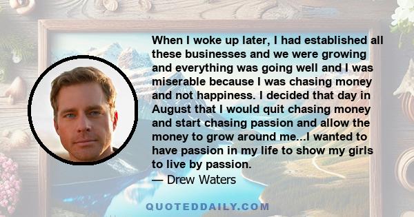 When I woke up later, I had established all these businesses and we were growing and everything was going well and I was miserable because I was chasing money and not happiness. I decided that day in August that I would 