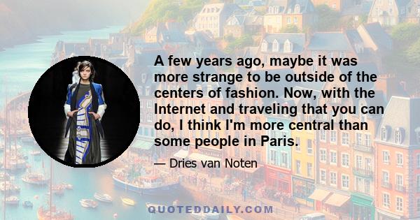 A few years ago, maybe it was more strange to be outside of the centers of fashion. Now, with the Internet and traveling that you can do, I think I'm more central than some people in Paris.