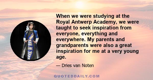 When we were studying at the Royal Antwerp Academy, we were taught to seek inspiration from everyone, everything and everywhere. My parents and grandparents were also a great inspiration for me at a very young age.