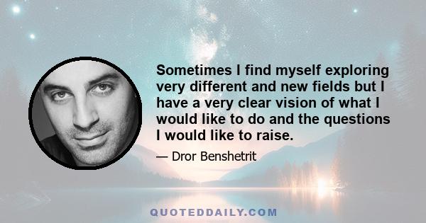 Sometimes I find myself exploring very different and new fields but I have a very clear vision of what I would like to do and the questions I would like to raise.