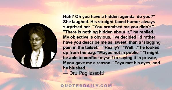 Huh? Oh you have a hidden agenda, do you? She laughed. His straight-faced humor always surprised her. You promised me you didn't. There is nothing hidden about it, he replied. My objective is obvious. I've decided I'd