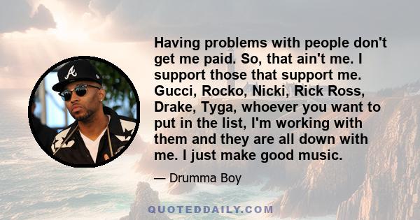 Having problems with people don't get me paid. So, that ain't me. I support those that support me. Gucci, Rocko, Nicki, Rick Ross, Drake, Tyga, whoever you want to put in the list, I'm working with them and they are all 