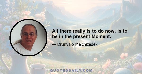 All there really is to do now, is to be in the present Moment.