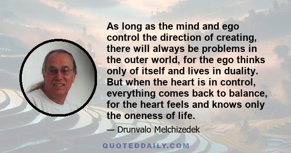 As long as the mind and ego control the direction of creating, there will always be problems in the outer world, for the ego thinks only of itself and lives in duality. But when the heart is in control, everything comes 