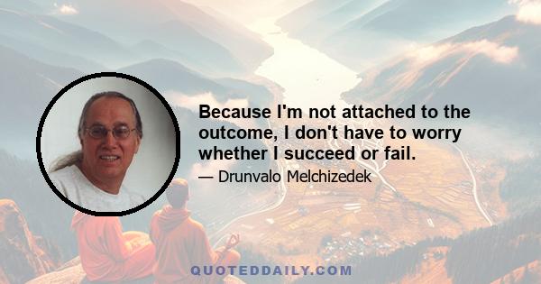 Because I'm not attached to the outcome, I don't have to worry whether I succeed or fail.