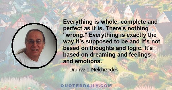 Everything is whole, complete and perfect as it is. There's nothing wrong. Everything is exactly the way it's supposed to be and it's not based on thoughts and logic. It's based on dreaming and feelings and emotions.