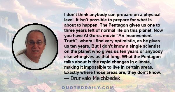 I don't think anybody can prepare on a physical level. It isn't possible to prepare for what is about to happen. The Pentagon gives us one to three years left of normal life on this planet. Now you have Al Gores movie