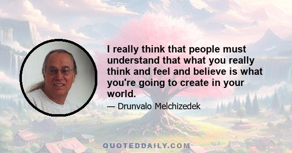 I really think that people must understand that what you really think and feel and believe is what you're going to create in your world.