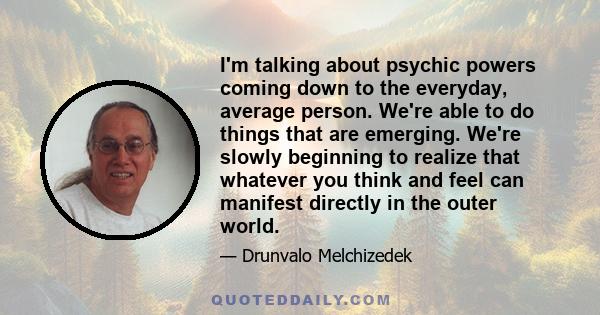 I'm talking about psychic powers coming down to the everyday, average person. We're able to do things that are emerging. We're slowly beginning to realize that whatever you think and feel can manifest directly in the