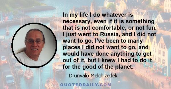 In my life I do whatever is necessary, even if it is something that is not comfortable, or not fun. I just went to Russia, and I did not want to go. I've been to many places I did not want to go, and would have done