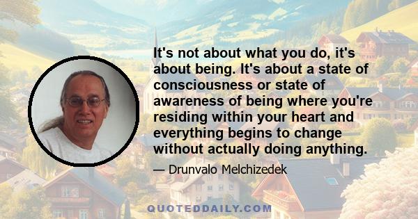 It's not about what you do, it's about being. It's about a state of consciousness or state of awareness of being where you're residing within your heart and everything begins to change without actually doing anything.