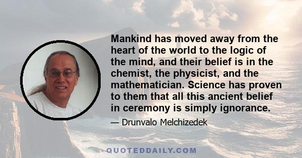 Mankind has moved away from the heart of the world to the logic of the mind, and their belief is in the chemist, the physicist, and the mathematician. Science has proven to them that all this ancient belief in ceremony