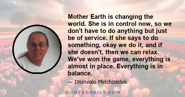 Mother Earth is changing the world. She is in control now, so we don't have to do anything but just be of service. If she says to do something, okay we do it, and if she doesn't, then we can relax. We've won the game,