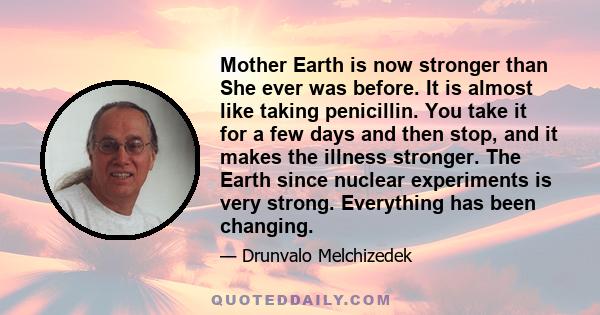 Mother Earth is now stronger than She ever was before. It is almost like taking penicillin. You take it for a few days and then stop, and it makes the illness stronger. The Earth since nuclear experiments is very