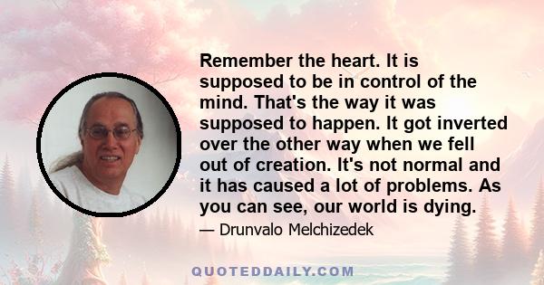 Remember the heart. It is supposed to be in control of the mind. That's the way it was supposed to happen. It got inverted over the other way when we fell out of creation. It's not normal and it has caused a lot of