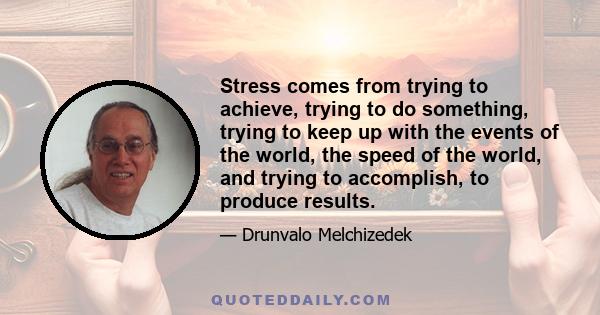 Stress comes from trying to achieve, trying to do something, trying to keep up with the events of the world, the speed of the world, and trying to accomplish, to produce results.