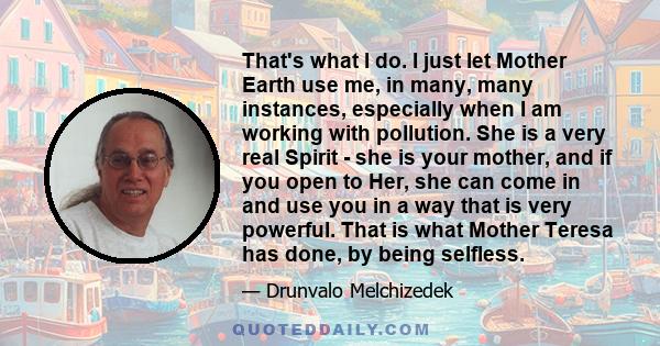 That's what I do. I just let Mother Earth use me, in many, many instances, especially when I am working with pollution. She is a very real Spirit - she is your mother, and if you open to Her, she can come in and use you 