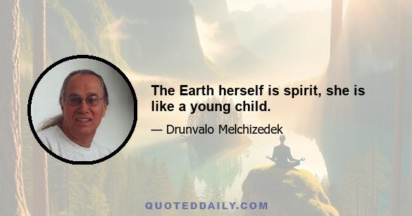 The Earth herself is spirit, she is like a young child.