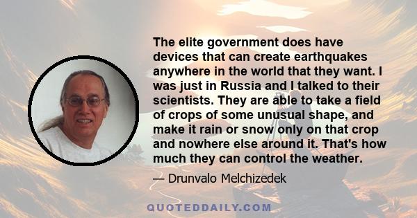 The elite government does have devices that can create earthquakes anywhere in the world that they want. I was just in Russia and I talked to their scientists. They are able to take a field of crops of some unusual