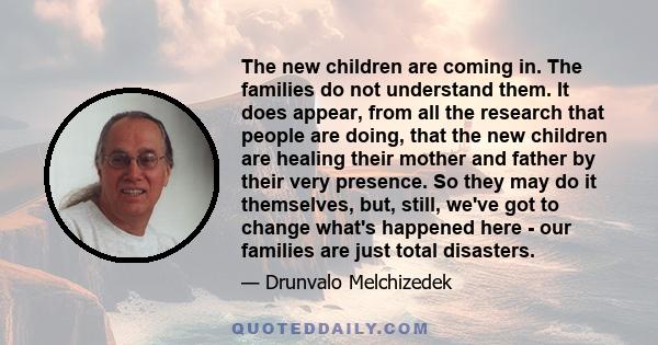 The new children are coming in. The families do not understand them. It does appear, from all the research that people are doing, that the new children are healing their mother and father by their very presence. So they 