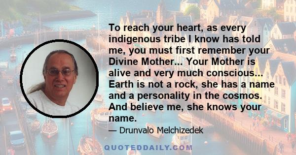 To reach your heart, as every indigenous tribe I know has told me, you must first remember your Divine Mother... Your Mother is alive and very much conscious... Earth is not a rock, she has a name and a personality in