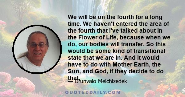 We will be on the fourth for a long time. We haven't entered the area of the fourth that I've talked about in the Flower of Life, because when we do, our bodies will transfer. So this would be some kind of transitional