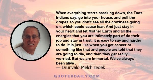 When everything starts breaking down, the Taos Indians say, go into your house, and pull the drapes so you don't see all the craziness going on, which could cause fear. And just stay in your heart and let Mother Earth