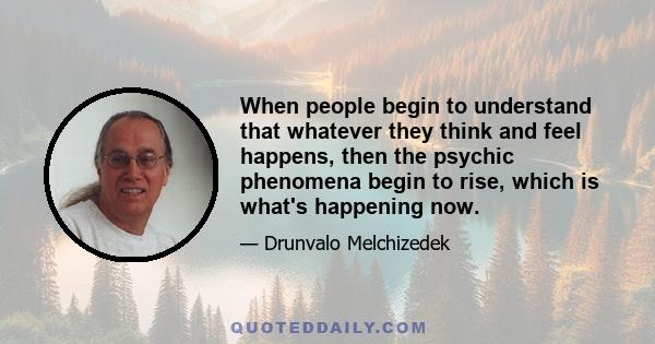 When people begin to understand that whatever they think and feel happens, then the psychic phenomena begin to rise, which is what's happening now.