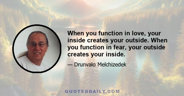 When you function in love, your inside creates your outside. When you function in fear, your outside creates your inside.