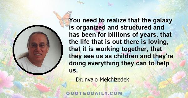 You need to realize that the galaxy is organized and structured and has been for billions of years, that the life that is out there is loving, that it is working together, that they see us as children and they're doing