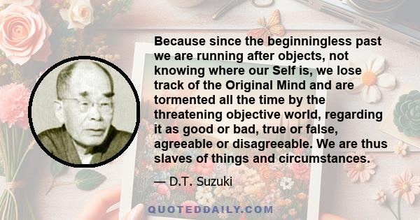 Because since the beginningless past we are running after objects, not knowing where our Self is, we lose track of the Original Mind and are tormented all the time by the threatening objective world, regarding it as