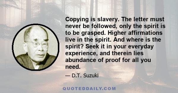 Copying is slavery. The letter must never be followed, only the spirit is to be grasped. Higher affirmations live in the spirit. And where is the spirit? Seek it in your everyday experience, and therein lies abundance