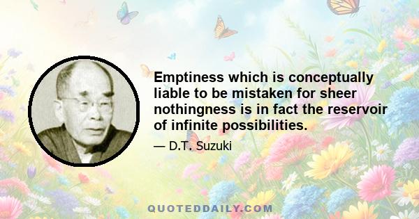 Emptiness which is conceptually liable to be mistaken for sheer nothingness is in fact the reservoir of infinite possibilities.