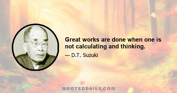 Great works are done when one is not calculating and thinking.