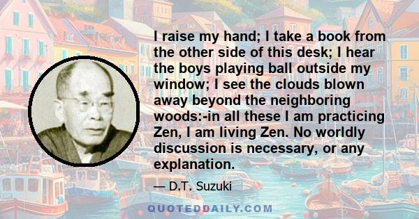 I raise my hand; I take a book from the other side of this desk; I hear the boys playing ball outside my window; I see the clouds blown away beyond the neighboring woods:-in all these I am practicing Zen, I am living