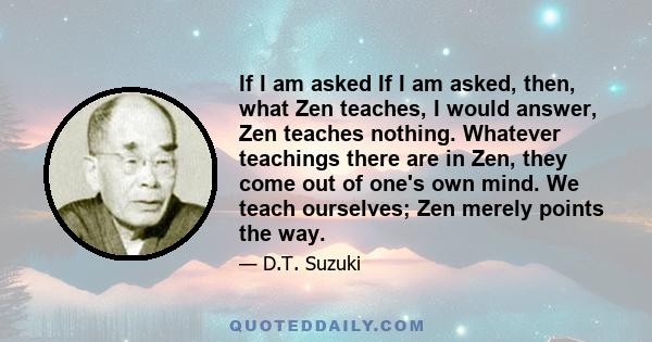 If I am asked If I am asked, then, what Zen teaches, I would answer, Zen teaches nothing. Whatever teachings there are in Zen, they come out of one's own mind. We teach ourselves; Zen merely points the way.