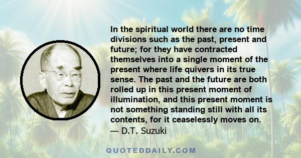 In the spiritual world there are no time divisions such as the past, present and future; for they have contracted themselves into a single moment of the present where life quivers in its true sense. The past and the