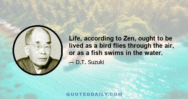 Life, according to Zen, ought to be lived as a bird flies through the air, or as a fish swims in the water.