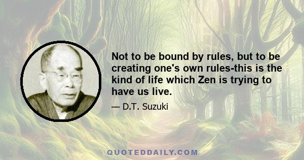 Not to be bound by rules, but to be creating one's own rules-this is the kind of life which Zen is trying to have us live.