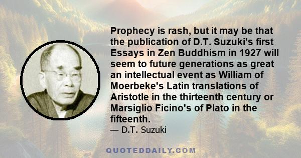 Prophecy is rash, but it may be that the publication of D.T. Suzuki's first Essays in Zen Buddhism in 1927 will seem to future generations as great an intellectual event as William of Moerbeke's Latin translations of