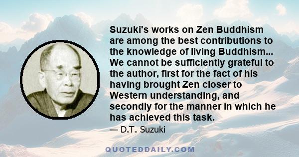 Suzuki's works on Zen Buddhism are among the best contributions to the knowledge of living Buddhism... We cannot be sufficiently grateful to the author, first for the fact of his having brought Zen closer to Western