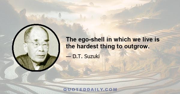 The ego-shell in which we live is the hardest thing to outgrow.