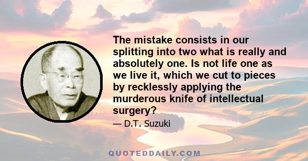 The mistake consists in our splitting into two what is really and absolutely one. Is not life one as we live it, which we cut to pieces by recklessly applying the murderous knife of intellectual surgery?