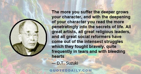 The more you suffer the deeper grows your character, and with the deepening of your character you read the more penetratingly into the secrets of life. All great artists, all great religious leaders, and all great